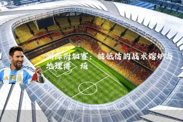 洲际附加赛：被低估的战术熔炉与地理博弈场